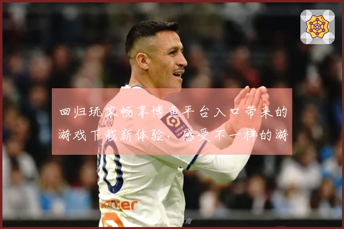 回归玩家畅享博鱼平台入口带来的游戏下载新体验，感受不一样的游戏乐趣