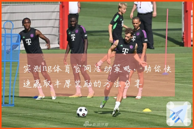 实测ng体育官网活动策略，助你快速赢取丰厚奖励的方法分享