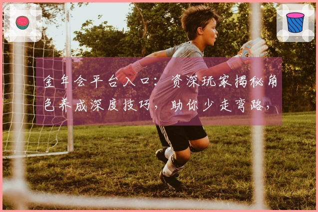 金年会平台入口：资深玩家揭秘角色养成深度技巧，助你少走弯路，快速成型